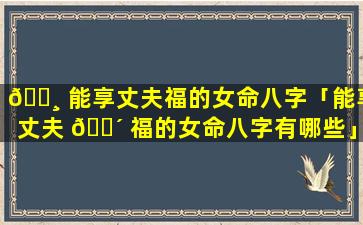 🕸 能享丈夫福的女命八字「能享丈夫 🐴 福的女命八字有哪些」